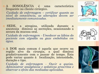  A SONOLÊNCIA é uma característica
frequente no cliente cirúrgico.
Cuidado de enfermagem – certificar quanto ao
nível de consciência, as alterações devem ser
imediatamente comunicadas.
 SEDE, a atropina, utilizada durante a
anestesia diminui as secreções, ocasionando a
secura da mucosa oral.
Cuidado de enfermagem - Umedecer os lábios do
paciente com algodão ou gaze embebidos em
água.
 A DOR mais comum é aquela que ocorre na
região alvo da cirurgia, a qual diminui
gradativamente com o passar do tempo. Esta
pode variar quanto à localização, intensidade,
duração e tipo.
Cuidado de enfermagem - Ouvir a queixa.
Administrar analgésicos e sedativos prescritos e
observar o efeito das mediadas aplicadas.
 