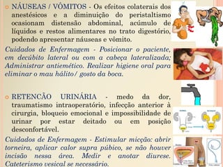  NÁUSEAS / VÔMITOS - Os efeitos colaterais dos
anestésicos e a diminuição do peristaltismo
ocasionam distensão abdominal, acúmulo de
líquidos e restos alimentares no trato digestório,
podendo apresentar náuseas e vômito.
Cuidados de Enfermagem - Posicionar o paciente,
em decúbito lateral ou com a cabeça lateralizada;
Administrar antiemético. Realizar higiene oral para
eliminar o mau hálito/ gosto da boca.
 RETENCÃO URINÁRIA - medo da dor,
traumatismo intraoperatório, infecção anterior à
cirurgia, bloqueio emocional e impossibilidade de
urinar por estar deitado ou em posição
desconfortável.
Cuidados de Enfermagem - Estimular micção: abrir
torneira, aplicar calor supra púbico, se não houver
incisão nessa área. Medir e anotar diurese.
Cateterismo vesical se necessário.
 