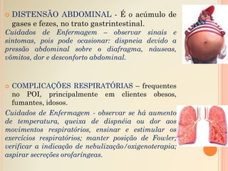  DISTENSÃO ABDOMINAL - É o acúmulo de
gases e fezes, no trato gastrintestinal.
Cuidados de Enfermagem – observar sinais e
sintomas, pois pode ocasionar: dispneia devido a
pressão abdominal sobre o diafragma, náuseas,
vômitos, dor e desconforto abdominal.
 COMPLICAÇÕES RESPIRATÓRIAS – frequentes
no POI, principalmente em clientes obesos,
fumantes, idosos.
Cuidados de Enfermagem - observar se há aumento
de temperatura, queixa de dispnéia ou dor aos
movimentos respiratórios, ensinar e estimular os
exercícios respiratórios; manter posição de Fowler;
verificar a indicação de nebulização/oxigenoterapia;
aspirar secreções orofaríngeas.
 