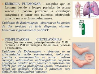 EMBOLIA PULMONAR - coágulos que se
formam devido a longos períodos de estase
venosa e podem percorrer a circulação
sanguínea e parar nos pulmões, obstruindo
uma ou mais artérias pulmonares.
Cuidados de Enfermagem - observar se há queixa
de dor torácica ou forte dispneia, cianose.
Controlar rigorosamente os SSVV.
 COMPLICAÇÕES CIRCULATÓRIAS –
alterações em vasos, principalmente dos MMII,
comuns no POI de cirurgias abdominais, pélvicas
e vasculares.
Cuidados de Enfermagem - observar se as
extremidades estão edemaciadas, dolorosas,
quentes e avermelhadas, se estiver realizar
elevação, administrar anticoagulante conforme
prescrição, atentar para possível compressão dos
MMII por tempo prolongado (gesso, ataduras e
talas) ou posições viciosas e pacientes com
deficiência circulatória (varizes).
 