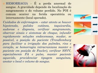 HEMORRAGIA - É a perda anormal de
sangue. A gravidade depende da localização do
sangramento e do volume perdido. No POI é
comum ocorrer na ferida operatória ou
internamente (local operado).
Cuidados de enfermagem – estar atento se houver
hipotensão, palidez cutânea, taquicardia,
sudorese e dispneia, verificar sangramento,
observar sinais e sintomas de choque, infundir
rapidamente soluções endovenosas, mudar, se
possível, a posição do paciente (Trendlemburg
para facilitar a irrigação dos pulmões, rins e
coração, se hemorragia intracraniana manter o
paciente em posição de Fowler), verificar SSVV,
especialmente PA e pulso, manter paciente
aquecido, providenciar tipagem sanguínea,
anotar o local e volume de sangue.
 