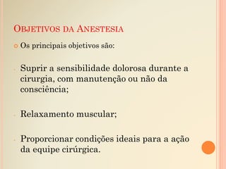 OBJETIVOS DA ANESTESIA
 Os principais objetivos são:
- Suprir a sensibilidade dolorosa durante a
cirurgia, com manutenção ou não da
consciência;
- Relaxamento muscular;
- Proporcionar condições ideais para a ação
da equipe cirúrgica.
 