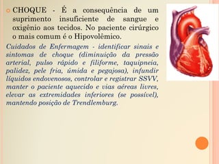  CHOQUE - É a consequência de um
suprimento insuficiente de sangue e
oxigênio aos tecidos. No paciente cirúrgico
o mais comum é o Hipovolêmico.
Cuidados de Enfermagem - identificar sinais e
sintomas de choque (diminuição da pressão
arterial, pulso rápido e filiforme, taquipneia,
palidez, pele fria, úmida e pegajosa), infundir
líquidos endovenosos, controlar e registrar SSVV,
manter o paciente aquecido e vias aéreas livres,
elevar as extremidades inferiores (se possível),
mantendo posição de Trendlemburg.
 