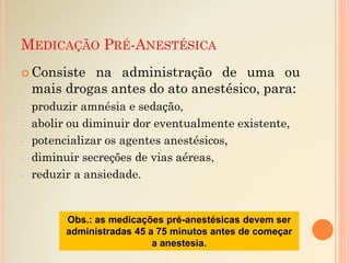 MEDICAÇÃO PRÉ-ANESTÉSICA
 Consiste na administração de uma ou
mais drogas antes do ato anestésico, para:
- produzir amnésia e sedação,
- abolir ou diminuir dor eventualmente existente,
- potencializar os agentes anestésicos,
- diminuir secreções de vias aéreas,
- reduzir a ansiedade.
Obs.: as medicações pré-anestésicas devem ser
administradas 45 a 75 minutos antes de começar
a anestesia.
 