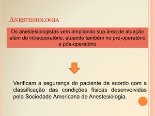 ANESTESIOLOGIA
Os anestesiologistas vem ampliando sua área de atuação
além do intraoperatório, atuando também no pré-operatório
e pós-operatório
Verificam a segurança do paciente de acordo com a
classificação das condições físicas desenvolvidas
pela Sociedade Americana de Anestesiologia.
 