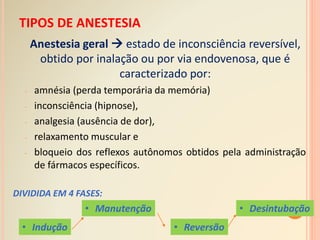 TIPOS DE ANESTESIA
Anestesia geral  estado de inconsciência reversível,
obtido por inalação ou por via endovenosa, que é
caracterizado por:
- amnésia (perda temporária da memória)
- inconsciência (hipnose),
- analgesia (ausência de dor),
- relaxamento muscular e
- bloqueio dos reflexos autônomos obtidos pela administração
de fármacos específicos.
DIVIDIDA EM 4 FASES:
• Desintubação
• Reversão
• Manutenção
• Indução
 