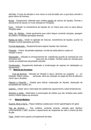 5
definidas. O traço de aferição é uma marca no colo do balão com a qual deve coincidir a
parte inferior do menisco.
Bureta - Equipamento calibrado para medida precisa de volume de líquidos. Permite o
escoamento do líquido e é muito utilizada em titulações.
Funil - Utilizado na transferência de líquidos de um frasco para outro ou para efetuar
filtrações sples.
Vidro de Relógio - Usado geralmente para cobrir béquer contendo soluções, pesagem
de sólidos e finalidade operações diversas.
Bastão de Vidro - Usado na agitação de misturas, transferência de líquidos, auxiliar na
filtração e outras operações químicas.
Funil de Separação - Equipamento para separar líquidos não miscíveis .
Kitassato - Frasco de paredes espessas, munido de saída lateral e usado em
filtração à vácuo.
Dessecador - Utilizado no armazenamento de substâncias quando se necessita de uma
atmosfera com baixo teor de umidade. Também pode ser utilizado para
manter as substâncias sob pressão reduzida.
Condensador - Equipamento destinado à condensação de vapores em destilações ou
aquecimento
1.4 - Material de Porcelana
Funil de Buchner - Utilizado em filtração à vácuo, devendo ser acoplado a um
kitassato. Sobre a placa perfurada deve ser colocado um papel de filtro de diâmetro
menor que o da placa.
Cápsula e Caçarola - Usadas para efetuar evaporação de líquidos, dissolução de
precipitados por ácidos, etc.
Cadinho - Usado para a calcinação de substâncias (aquecimento a altas temperaturas).
Almofariz e pistilo - Destinados à pulverização de sólidos que são atritados pelo pistilo
contra o interior áspero do almofariz.
1.5 - Material Metálico
Suporte, Mufa e Garra - Peças metálicas usadas para montar aparelhagens em geral.
Tela de Amianto - Tela metálica, contendo amianto, utilizada para distribuir
uniformemente o calor, durante o aquecimento de recipientes de vidro à chama de bico
de gás.
Tripé - Usado como suporte, principalmente de telas.
 