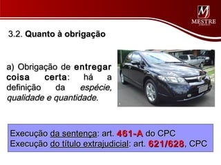 3.2. Quanto à obrigação


a) Obrigação de entregar
coisa     certa :   há   a
definição   da     espécie,
qualidade e quantidade.



Execução da sentença: art. 461-A do CPC
Execução do título extrajudicial: art. 621/628 , CPC
 
