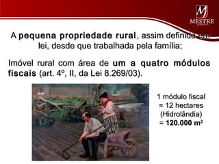 A pequena propriedade rural , assim definida em
      lei, desde que trabalhada pela família;

Imóvel rural com área de um a quatro módulos
fiscais (art. 4º, II, da Lei 8.269/03).

                                  1 módulo fiscal
                                   = 12 hectares
                                   (Hidrolândia)
                                   = 120.000 m2
 