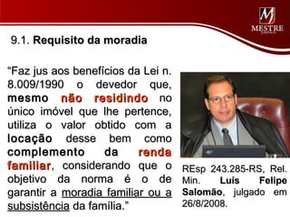 9.1. Requisito da moradia

“Faz jus aos benefícios da Lei n.
8.009/1990 o devedor que,
mesmo não residindo no
único imóvel que lhe pertence,
utiliza o valor obtido com a
locação desse bem como
complemento        da     renda
familiar , considerando que o       REsp 243.285-RS, Rel.
objetivo da norma é o de            Min.    Luís   Felipe
garantir a moradia familiar ou a    Salomão, julgado em
subsistência da família.”           26/8/2008.
 