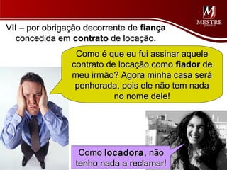 VII – por obrigação decorrente de fiança
   concedida em contrato de locação.
                 Como é que eu fui assinar aquele
                contrato de locação como fiador de
                meu irmão? Agora minha casa será
                 penhorada, pois ele não tem nada
                           no nome dele!




                  Como locadora , não
                 tenho nada a reclamar!
 