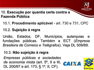 10. Execução por quantia certa contra a
Fazenda Pública
 10.1. Procedimento aplicável - art. 730 e 731, CPC
 10.2. Sujeição à regra
 União, Estados, DF, Municípios, autarquias e
 fundações públicas. Também a ECT (Empresa
 Brasileira de Correios e Telégrafos). Veja DL 509/69.

 10.3. Não sujeição à regra
 Empresas públicas e sociedades
 de economia mista (art. 5º, II e III,
 DL 200/67 e art. 173, § 1º, II, CF).
 