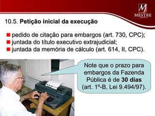 10.5. Petição inicial da execução

  pedido de citação para embargos (art. 730, CPC);
  juntada do título executivo extrajudicial;
  juntada da memória de cálculo (art. 614, II, CPC).

                             Note que o prazo para
                             embargos da Fazenda
                              Pública é de 30 dias
                            (art. 1º-B, Lei 9.494/97).
 