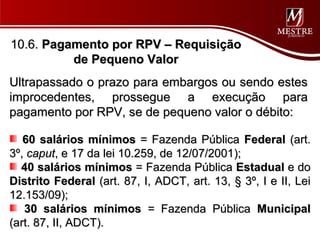 10.6. Pagamento por RPV – Requisição
          de Pequeno Valor
Ultrapassado o prazo para embargos ou sendo estes
improcedentes, prossegue a execução para
pagamento por RPV, se de pequeno valor o débito:

   60 salários mínimos = Fazenda Pública Federal (art.
3º, caput, e 17 da lei 10.259, de 12/07/2001);
  40 salários mínimos = Fazenda Pública Estadual e do
Distrito Federal (art. 87, I, ADCT, art. 13, § 3º, I e II, Lei
12.153/09);
   30 salários mínimos = Fazenda Pública Municipal
(art. 87, II, ADCT).
 
