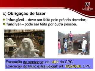 c) Obrigação de fazer
 infungível – deve ser feita pelo próprio devedor;
 fungível – pode ser feita por outra pessoa.




 Execução da sentença: art. 461 do CPC
 Execução do título extrajudicial: art. 632/638 , CPC
 