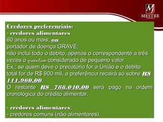 Credores preferenciais:
- credores alimentares
60 anos ou mais; ou
portador de doença GRAVE;
não inclui todo o débito, apenas o correspondente a três
vezes o quantum considerado de pequeno valor
Ex.: se quem deve o precatório for a União e o débito
total for de R$ 900 mil, a preferência recairá só sobre R$
111.960,00.
O restante R$ 788.040,00 será pago na ordem
cronológica do crédito alimentar.
 
- credores alimentares;
- credores comuns (não alimentares).
 