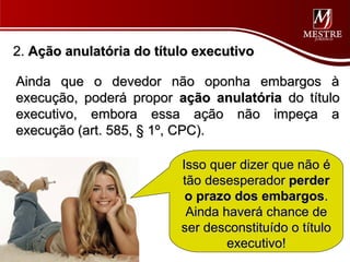 2. Ação anulatória do título executivo

Ainda que o devedor não oponha embargos à
execução, poderá propor ação anulatória do título
executivo, embora essa ação não impeça a
execução (art. 585, § 1º, CPC).

                          Isso quer dizer que não é
                          tão desesperador perder
                           o prazo dos embargos.
                           Ainda haverá chance de
                          ser desconstituído o título
                                  executivo!
 