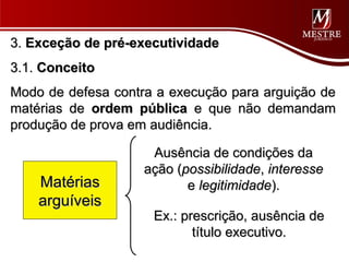 3. Exceção de pré-executividade
3.1. Conceito
Modo de defesa contra a execução para arguição de
matérias de ordem pública e que não demandam
produção de prova em audiência.

                     Ausência de condições da
                    ação (possibilidade, interesse
    Matérias               e legitimidade).
    arguíveis
                     Ex.: prescrição, ausência de
                            título executivo.
 