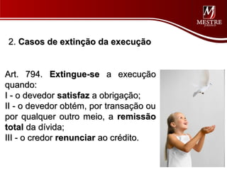 2. Casos de extinção da execução


Art. 794. Extingue-se a execução
quando:
I - o devedor satisfaz a obrigação;
II - o devedor obtém, por transação ou
por qualquer outro meio, a remissão
total da dívida;
III - o credor renunciar ao crédito.
 