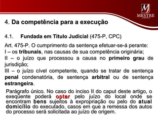 4. Da competência para a execução

4.1.   Fundada em Título Judicial (475-P, CPC)
Art. 475-P. O cumprimento da sentença efetuar-se-á perante:
I – os tribunais, nas causas de sua competência originária;
II – o juízo que processou a causa no primeiro grau de
jurisdição;
III – o juízo cível competente, quando se tratar de sentença
penal condenatória, de sentença arbitral ou de sentença
estrangeira.
 Parágrafo único. No caso do inciso II do caput deste artigo, o
 exeqüente poderá optar pelo juízo do local onde se
 encontram bens sujeitos à expropriação ou pelo do atual
 domicílio do executado, casos em que a remessa dos autos
 do processo será solicitada ao juízo de origem.
 