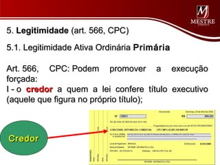 5. Legitimidade (art. 566, CPC)
5.1. Legitimidade Ativa Ordinária Primária

Art. 566, CPC: Podem promover a execução
forçada:
I - o credor a quem a lei confere título executivo
(aquele que figura no próprio título);



Credor
 