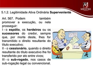 5.1.2. Legitimidade Ativa Ordinária Superveniente
Art. 567. Podem              também
promover a execução, ou nela
prosseguir:
I - o espólio, os herdeiros ou os
sucessores do credor, sempre
que, por morte deste, lhes for
transmitido o direito resultante do
título executivo;
II - o cessionário, quando o direito
resultante do título executivo lhe foi
transferido por ato entre vivos;
III - o sub-rogado, nos casos de
sub-rogação legal ou convencional.
 