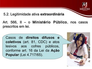 5.2. Legitimidade ativa extraordinária

Art. 566, II – o Ministério Público , nos casos
prescritos em lei.


 Casos de direitos difusos e
 coletivos (art. 81, CDC) e atos
 lesivos aos cofres públicos,
 conforme art. 16 da Lei da Ação
 Popular (Lei 4.717/65).
 
