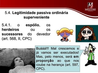 5.4. Legitimidade passiva ordinária
            superveniente

5.4.1.    o     espólio, os
herdeiros         ou     os
sucessores do devedor
(art. 568, II, CPC)

                   Buááá!!! Mal crescemos e
                   já vamos ser executados!
                   Mas, pelo menos, será em
                   proporção ao que nos
                   coube na herança (art. 597,
                   CPC).
 