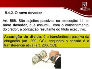 5.4.2. O novo devedor

Art. 568. São sujeitos passivos na execução: III - o
novo devedor, que assumiu, com o consentimento
do credor, a obrigação resultante do título executivo.

Assunção de dívida : é a transferência passiva da
obrigação (art. 299, CC), enquanto a cessão é a
transferência ativa (art. 286, CC).
 