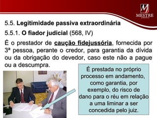 5.5. Legitimidade passiva extraordinária
5.5.1. O fiador judicial (568, IV)
É o prestador de caução fidejussória, fornecida por
3ª pessoa, perante o credor, para garantia da dívida
ou da obrigação do devedor, caso este não a pague
ou a descumpra.
                               É prestada no próprio
                             processo em andamento,
                                 como garantia, por
                                exemplo, do risco de
                            dano para o réu em relação
                                 a uma liminar a ser
                                concedida pelo juiz.
 