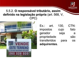 5.5.2. O responsável tributário, assim
definido na legislação própria (art. 568, V,
                   CPC)

                          Ex.: art. 130, CTN:
                          impostos     cujo   fato
                          gerador       seja     a
                          propriedade         são
                          transferidos   para   os
                          adquirentes.
 