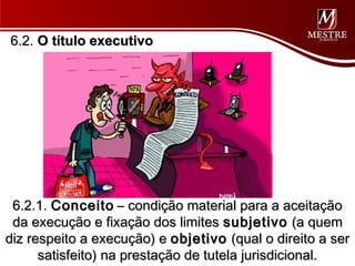 6.2. O título executivo




 6.2.1. Conceito – condição material para a aceitação
 da execução e fixação dos limites subjetivo (a quem
diz respeito a execução) e objetivo (qual o direito a ser
      satisfeito) na prestação de tutela jurisdicional.
 