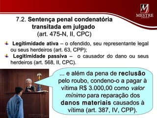 7.2. Sentença penal condenatória
        transitada em julgado
          (art. 475-N, II, CPC)
 Legitimidade ativa – o ofendido, seu representante legal
ou seus herdeiros (art. 63, CPP);
 Legitimidade passiva – o causador do dano ou seus
herdeiros (art. 568, II, CPC).

                   ... e além da pena de reclusão
                   pelo roubo, condeno-o a pagar à
                    vítima R$ 3.000,00 como valor
                      mínimo para reparação dos
                    danos materiais causados à
                       vítima (art. 387, IV, CPP).
 