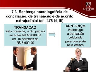 7.3. Sentença homologatória de
conciliação, de transação e de acordo
      extrajudicial (art. 475-N, III)
      TRANSAÇÃO                 SENTENÇA
Pelo presente, o réu pagará       Homologo
  ao autor R$ 50.000,00          a transação
    em 10 parcelas de             celebrada
        R$ 5.000,00             para que surta
                                 seus efeitos.
 
