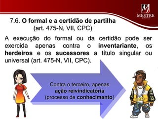 7.6. O formal e a certidão de partilha
          (art. 475-N, VII, CPC)
A execução do formal ou da certidão pode ser
exercida apenas contra o inventariante, os
herdeiros e os sucessores a título singular ou
universal (art. 475-N, VII, CPC).


               Contra o terceiro, apenas
                 ação reivindicatória
             (processo de conhecimento)
 