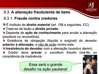 9.3. A alienação fraudulenta de bens
9.3.1. Fraude contra credores
   É instituto de direito material (art. 158 e seguintes, CC).
  Trata-se de lesão a direito privado.
  Depende de ação de conhecimento para anular a alienação
(pauliana ou revocatória).
   Existência de obrigação (líquida e exigível) do devedor
anterior à alienação, e não de ação contra este.
  Insolvência do devedor com a alienação (eventus damni).damni
    Credor deve provar o consilium fraudis (má-fé) ou
consciência da insolvência.

                Esse será o grande
             desafio na ação pauliana!
 