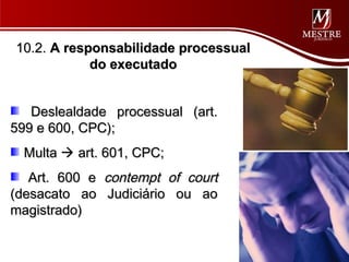 10.2. A responsabilidade processual
            do executado


   Deslealdade processual (art.
599 e 600, CPC);
  Multa  art. 601, CPC;
   Art. 600 e contempt of court
(desacato ao Judiciário ou ao
magistrado)
 