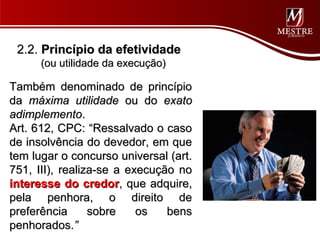 2.2. Princípio da efetividade
      (ou utilidade da execução)

Também denominado de princípio
da máxima utilidade ou do exato
adimplemento.
Art. 612, CPC: “Ressalvado o caso
de insolvência do devedor, em que
tem lugar o concurso universal (art.
751, III), realiza-se a execução no
interesse do credor, que adquire,
pela penhora, o direito de
preferência      sobre    os   bens
penhorados.”
 