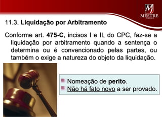 11.3. Liquidação por Arbitramento

Conforme art. 475-C, incisos I e II, do CPC, faz-se a
 liquidação por arbitramento quando a sentença o
 determina ou é convencionado pelas partes, ou
 também o exige a natureza do objeto da liquidação.


                     Nomeação de perito.
                     Não há fato novo a ser provado.
 