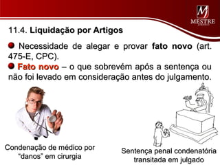 11.4. Liquidação por Artigos
  Necessidade de alegar e provar fato novo (art.
475-E, CPC).
  Fato novo – o que sobrevém após a sentença ou
não foi levado em consideração antes do julgamento.




Condenação de médico por    Sentença penal condenatória
   “danos” em cirurgia         transitada em julgado
 