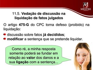 11.5. Vedação de discussão na
     liquidação de fatos julgados
O artigo 475-G do CPC torna defeso (proibido) na
liquidação:
   discussão sobre fatos já decididos;
   modificar a sentença que se pretende liquidar.

    Como ré, a minha resposta
   somente poderá se fundar em
  relação ao valor dos danos e a
   sua ligação com a sentença...
 