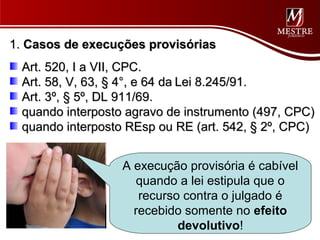 1. Casos de execuções provisórias
 Art. 520, I a VII, CPC.
 Art. 58, V, 63, § 4°, e 64 da Lei 8.245/91.
 Art. 3º, § 5º, DL 911/69.
 quando interposto agravo de instrumento (497, CPC)
 quando interposto REsp ou RE (art. 542, § 2º, CPC)


                  A execução provisória é cabível
                     quando a lei estipula que o
                     recurso contra o julgado é
                    recebido somente no efeito
                            devolutivo!
 