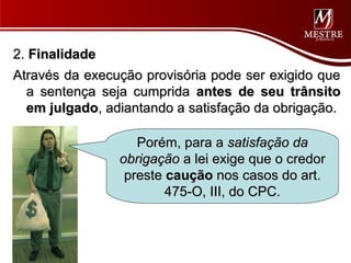 2. Finalidade
Através da execução provisória pode ser exigido que
  a sentença seja cumprida antes de seu trânsito
  em julgado, adiantando a satisfação da obrigação.

                   Porém, para a satisfação da
                obrigação a lei exige que o credor
                 preste caução nos casos do art.
                        475-O, III, do CPC.
 