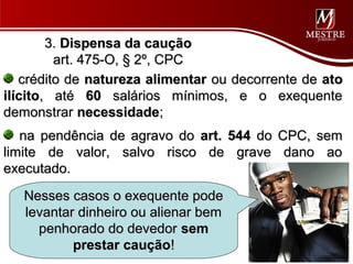 3. Dispensa da caução
         art. 475-O, § 2º, CPC
   crédito de natureza alimentar ou decorrente de ato
ilícito, até 60 salários mínimos, e o exequente
demonstrar necessidade;
   na pendência de agravo do art. 544 do CPC, sem
limite de valor, salvo risco de grave dano ao
executado.
   Nesses casos o exequente pode
   levantar dinheiro ou alienar bem
     penhorado do devedor sem
           prestar caução!
 