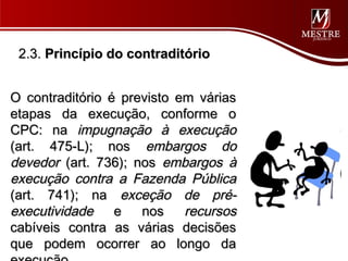 2.3. Princípio do contraditório


O contraditório é previsto em várias
etapas da execução, conforme o
CPC: na impugnação à execução
(art. 475-L); nos embargos do
devedor (art. 736); nos embargos à
execução contra a Fazenda Pública
(art. 741); na exceção de pré-
executividade e nos recursos
cabíveis contra as várias decisões
que podem ocorrer ao longo da
 