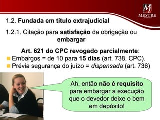 1.2. Fundada em título extrajudicial
1.2.1. Citação para satisfação da obrigação ou
                   embargar
     Art. 621 do CPC revogado parcialmente:
  Embargos = de 10 para 15 dias (art. 738, CPC).
  Prévia segurança do juízo = dispensada (art. 736)

                      Ah, então não é requisito
                      para embargar a execução
                      que o devedor deixe o bem
                             em depósito!
 