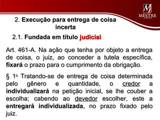 2. Execução para entrega de coisa
                incerta
  2.1. Fundada em título judicial

Art. 461-A. Na ação que tenha por objeto a entrega
de coisa, o juiz, ao conceder a tutela específica,
fixará o prazo para o cumprimento da obrigação.
§ 1o Tratando-se de entrega de coisa determinada
pelo gênero e quantidade, o credor a
individualizará na petição inicial, se lhe couber a
escolha; cabendo ao devedor escolher, este a
entregará individualizada, no prazo fixado pelo
juiz.
 
