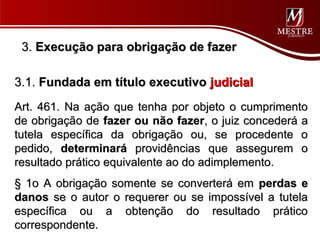 3. Execução para obrigação de fazer

3.1. Fundada em título executivo judicial
Art. 461. Na ação que tenha por objeto o cumprimento
de obrigação de fazer ou não fazer, o juiz concederá a
tutela específica da obrigação ou, se procedente o
pedido, determinará providências que assegurem o
resultado prático equivalente ao do adimplemento.
§ 1o A obrigação somente se converterá em perdas e
danos se o autor o requerer ou se impossível a tutela
específica ou a obtenção do resultado prático
correspondente.
 