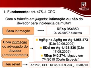 1. Fundamento: art. 475-J, CPC

 Com o trânsito em julgado: intimação ou não do
       devedor para incidência da multa?
                                    REsp 954859
  Sem intimação                   DJ 27/08/07 e outros

                       AgRg no AgRg no Ag 1.056.473
 Com intimação               (DJe 30.06.2009)
do advogado do           EDcl no Ag 1.136.836 (DJe
    devedor                    17.08.2009)
(preponderante)          REsp 940.274, julgado em
                        7/4/2010 (Corte Especial).
 Réu revel        Art.238, CPC. REsp 1.009.293, j. 06/04/10
 