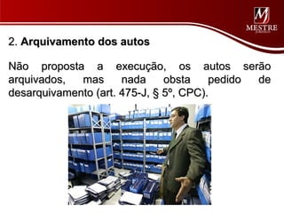 2. Arquivamento dos autos

Não proposta a execução, os autos serão
arquivados,  mas      nada     obsta    pedido de
desarquivamento (art. 475-J, § 5º, CPC).
 